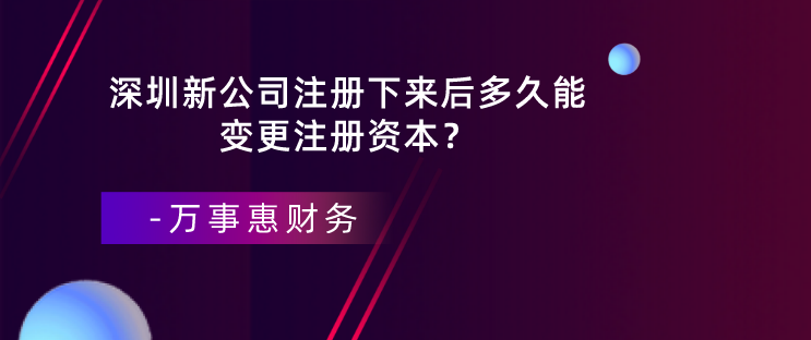 深圳新公司注冊(cè)下來后多久能變更注冊(cè)資本？-萬事惠財(cái)務(wù)